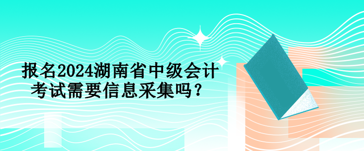 报名2024湖南省中级会计考试需要信息采集吗？