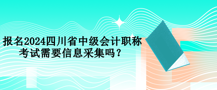 报名2024四川省中级会计职称考试需要信息采集吗？