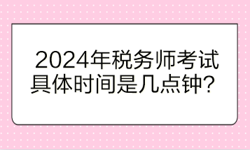 2024年税务师考试具体时间是几点钟开始？