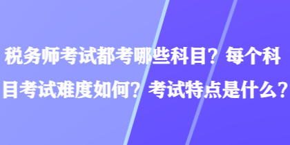 税务师考试都考哪些科目？每个科目考试难度如何？考试特点是什么？