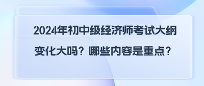 2024年初中级经济师考试大纲变化大吗？哪些内容是重点？