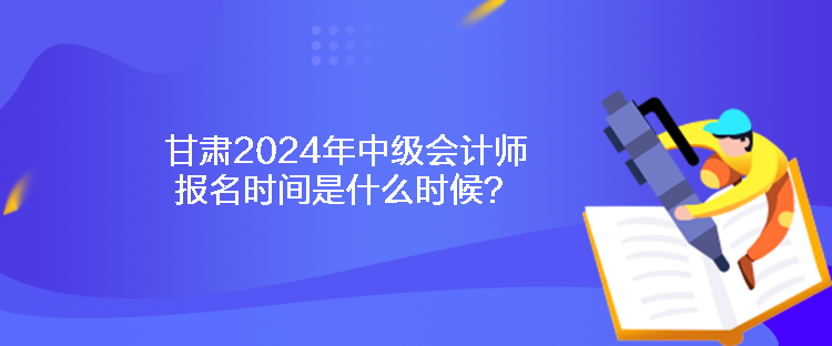 甘肃2024年中级会计师报名时间是什么时候？