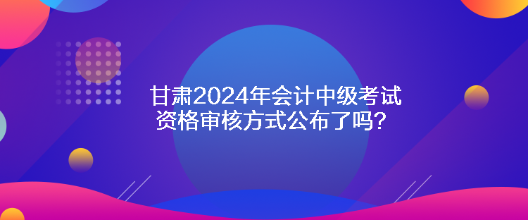 甘肃2024年会计中级考试资格审核方式公布了吗？