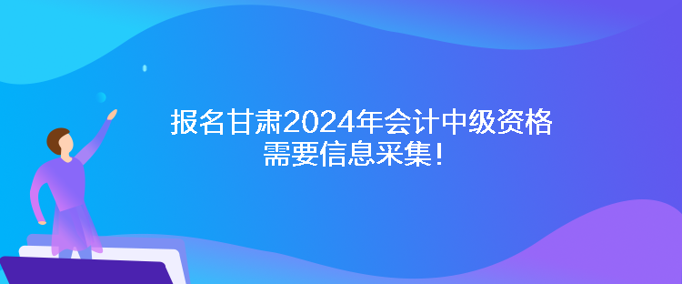 报名甘肃2024年会计中级资格需要信息采集！