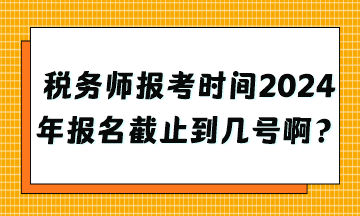 税务师报考时间2024年报名截止到几号啊？