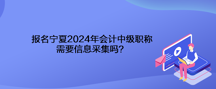 报名宁夏2024年会计中级职称需要信息采集吗？