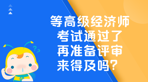 等高级经济师考试通过了 再准备评审来得及吗？