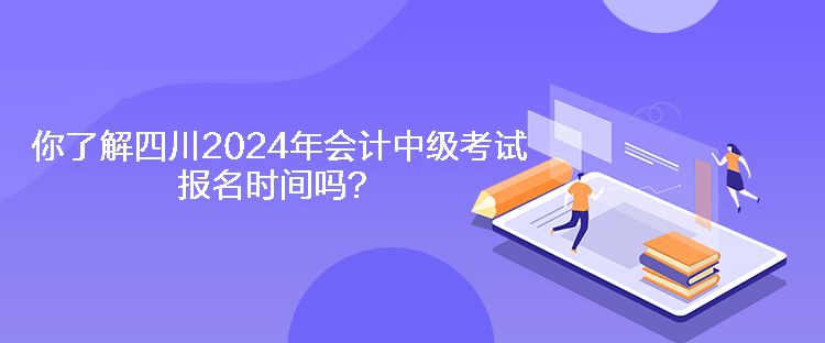 你了解四川2024年会计中级考试报名时间吗？