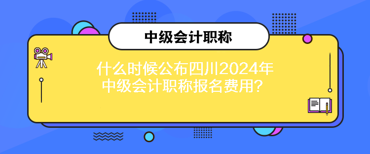 什么时候公布四川2024年中级会计职称报名费用？