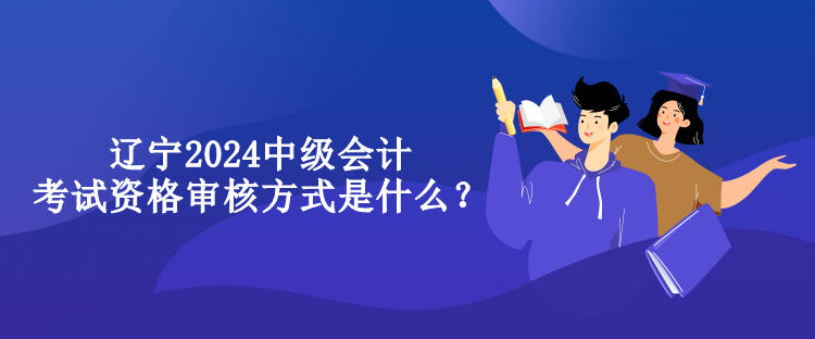 辽宁2024中级会计考试资格审核方式是什么？