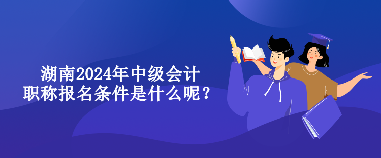 湖南2024年中级会计职称报名条件是什么呢？