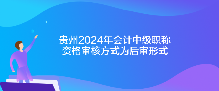 贵州2024年会计中级职称资格审核方式为后审形式