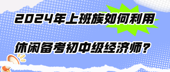 2024年上班族如何利用休闲时间备考初中级经济师？