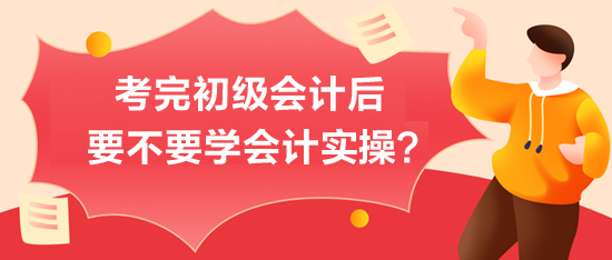 考完初级会计后-要不要学会计实操？