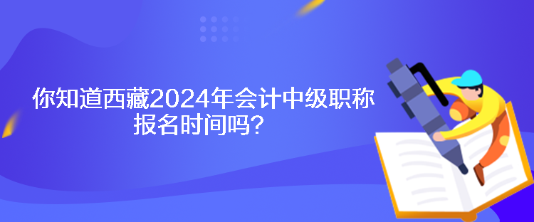 你知道西藏2024年会计中级职称报名时间吗？