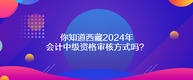 你知道西藏2024年会计中级资格审核方式吗？