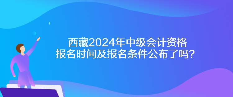 西藏2024年中级会计资格报名时间及报名条件公布了吗？