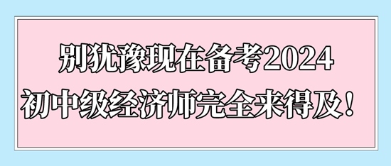 别犹豫现在备考2024初中级经济师完全来得及！