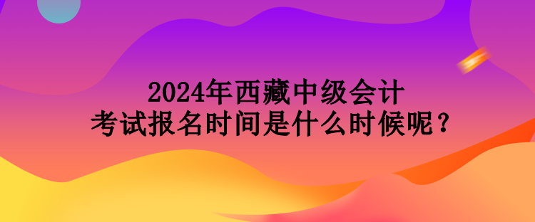 2024年西藏中级会计考试报名时间是什么时候呢？