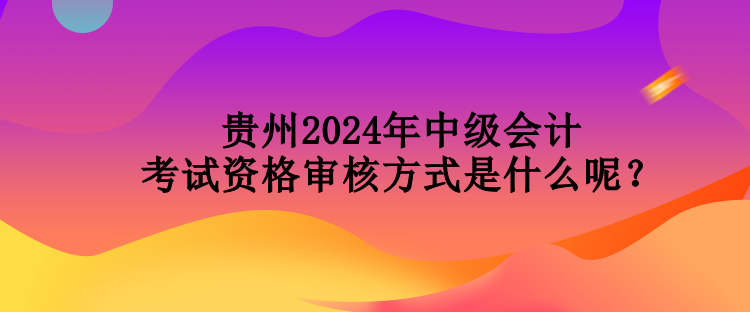 贵州2024年中级会计考试资格审核方式是什么呢？