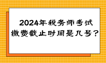 2024年税务师考试缴费截止时间是几号？