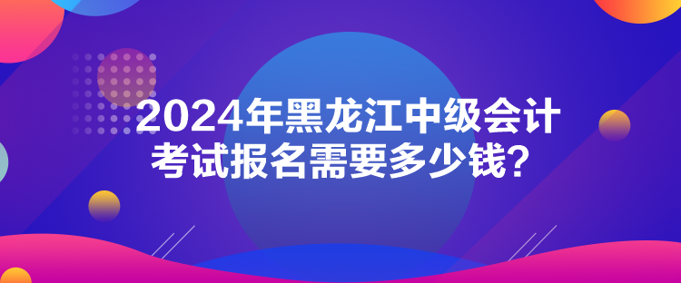 2024年黑龙江中级会计考试报名需要多少钱？