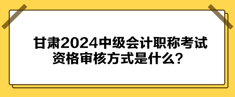 甘肃2024中级会计职称考试资格审核方式是什么？