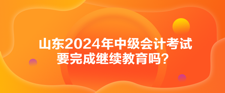 山东2024年中级会计考试要完成继续教育吗？