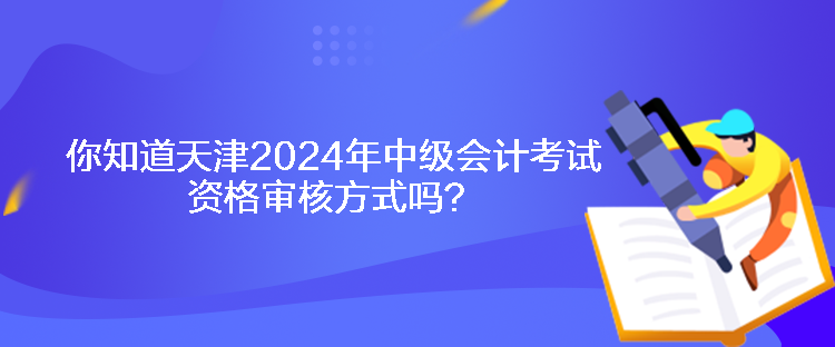 你知道天津2024年中级会计考试资格审核方式吗？