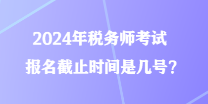 2024年税务师考试报名截止时间是几号？