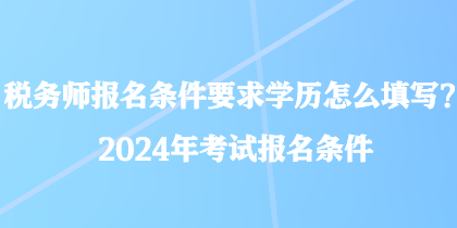 税务师报名条件要求学历怎么填写？2024年考试报名条件