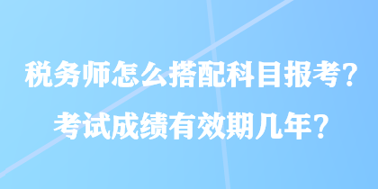 税务师怎么搭配科目报考？考试成绩有效期几年？