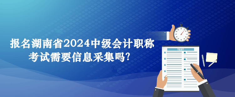 报名湖南省2024中级会计职称考试需要信息采集吗？