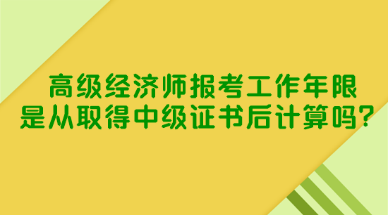 高级经济师报考工作年限是从取得中级证书后计算吗？