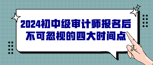 2024初中级审计师报名后不可忽视的四大时间点