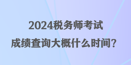 2024税务师考试成绩查询大概什么时间？