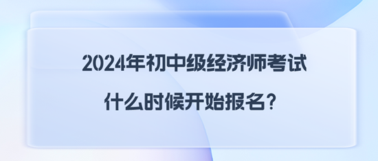 2024年初中级经济师考试什么时候开始报名？