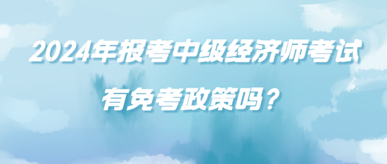 2024年报考中级经济师考试有免考政策吗？