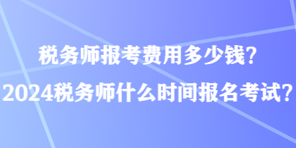 税务师报考费用多少钱？2024税务师什么时间报名考试？