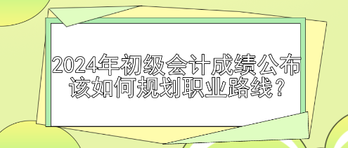 2024年初级会计成绩公布 该如何规划职业路线？