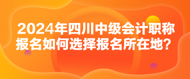 2024年四川中级会计职称报名如何选择报名所在地？