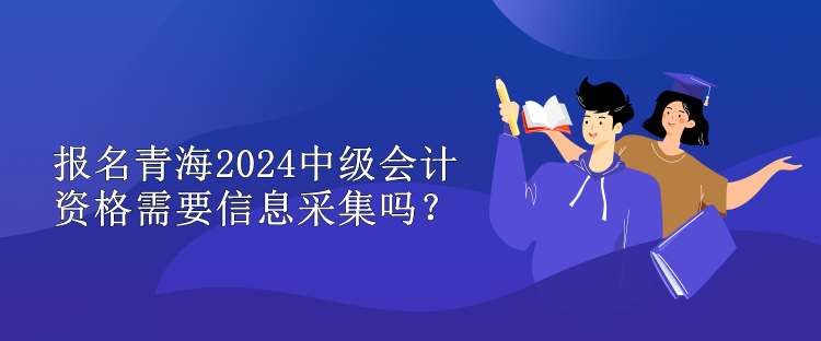 报名青海2024中级会计资格需要信息采集吗？