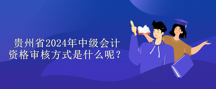 贵州省2024年中级会计资格审核方式是什么呢？
