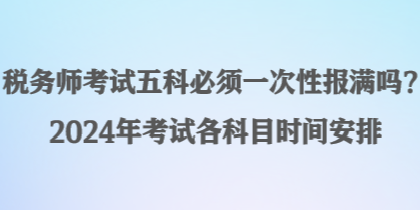 税务师考试五科必须一次性报满吗？2024年考试各科目时间安排