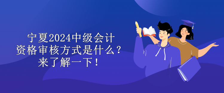 宁夏2024中级会计资格审核方式是什么？来了解一下！