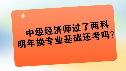 中级经济师过了两科 明年换专业基础还考吗？