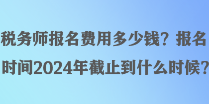 税务师报名费用多少钱？报名时间2024年截止到什么时候？