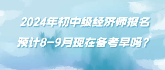 2024年初中级经济师报名预计8-9月现在备考早吗？