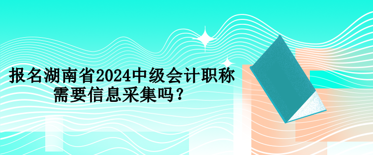 报名湖南省2024中级会计职称需要信息采集吗？
