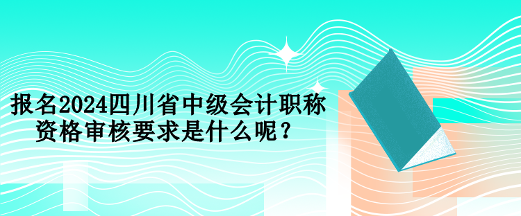 报名2024四川省中级会计职称资格审核要求是什么呢？